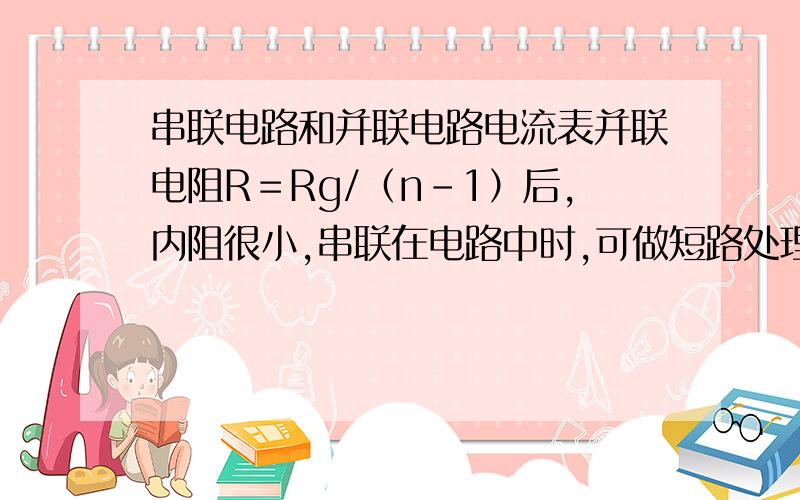 串联电路和并联电路电流表并联电阻R＝Rg/（n-1）后,内阻很小,串联在电路中时,可做短路处理；电流表串联电阻R＝Rg（