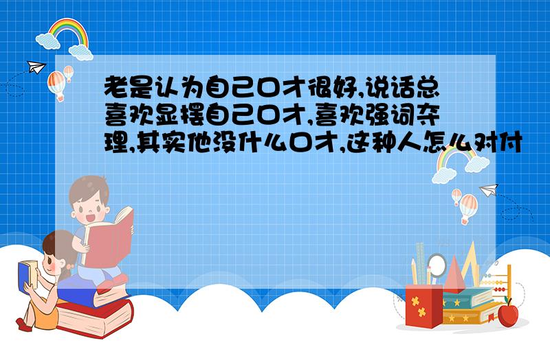 老是认为自己口才很好,说话总喜欢显摆自己口才,喜欢强词夺理,其实他没什么口才,这种人怎么对付