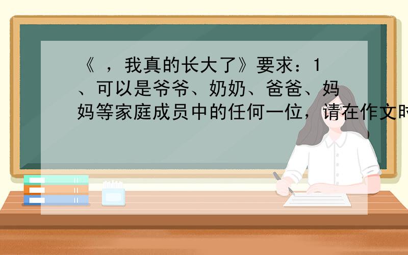 《 ，我真的长大了》要求：1、可以是爷爷、奶奶、爸爸、妈妈等家庭成员中的任何一位，请在作文时讲文章题目补全； 2、文章内