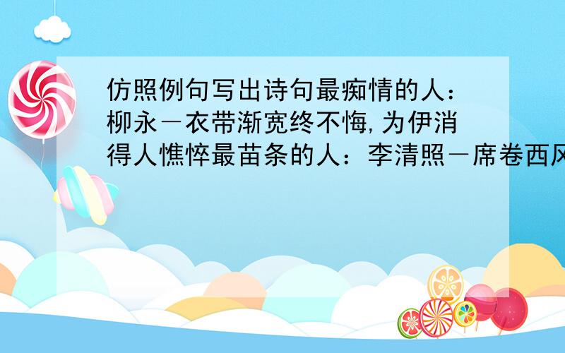 仿照例句写出诗句最痴情的人：柳永－衣带渐宽终不悔,为伊消得人憔悴最苗条的人：李清照－席卷西风,人比黄花瘦最忧愁的人：李白