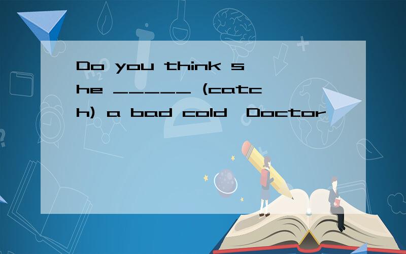 Do you think she _____ (catch) a bad cold,Doctor