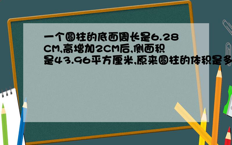 一个圆柱的底面周长是6.28CM,高增加2CM后,侧面积是43.96平方厘米,原来圆柱的体积是多少?