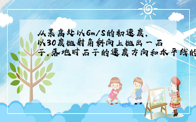 从某高处以6m/S的初速度,以30度抛射角斜向上抛出一石子,落地时石子的速度方向和水平线的夹角为60度求...