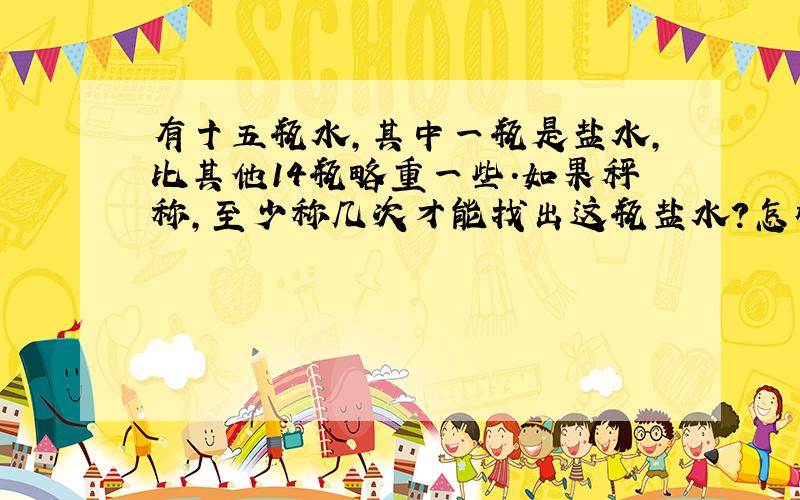 有十五瓶水,其中一瓶是盐水,比其他14瓶略重一些.如果秤称,至少称几次才能找出这瓶盐水?怎样称呢?