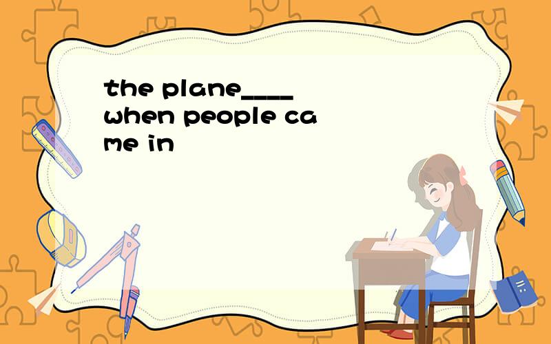 the plane____ when people came in