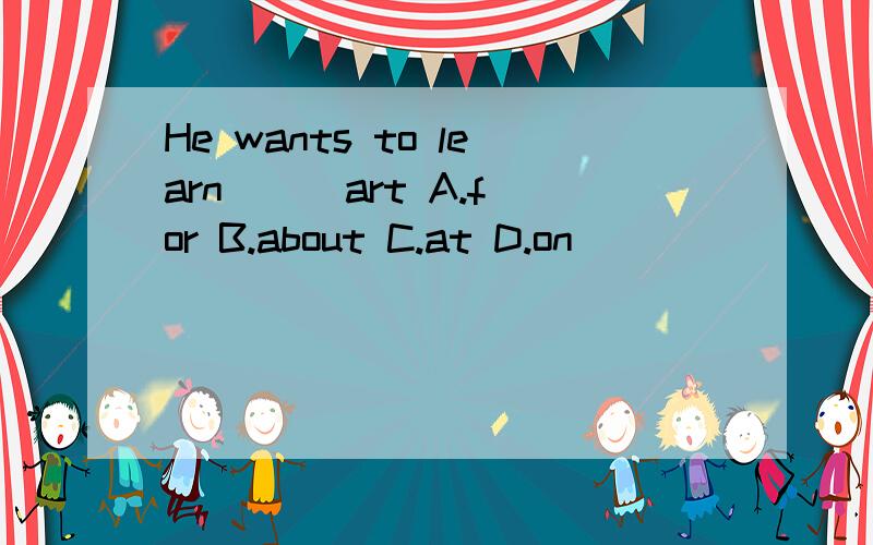 He wants to learn ( )art A.for B.about C.at D.on