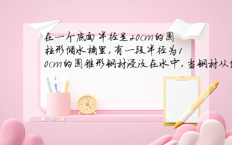 在一个底面半径是20cm的圆柱形储水桶里,有一段半径为10cm的圆锥形钢材浸没在水中,当钢材从储水桶中取出时,桶里的水面