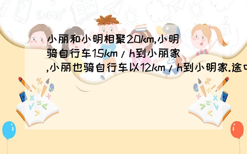 小丽和小明相聚20km,小明骑自行车15km/h到小丽家,小丽也骑自行车以12km/h到小明家.途中两个人相遇.