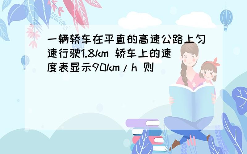 一辆轿车在平直的高速公路上匀速行驶1.8km 轿车上的速度表显示90km/h 则