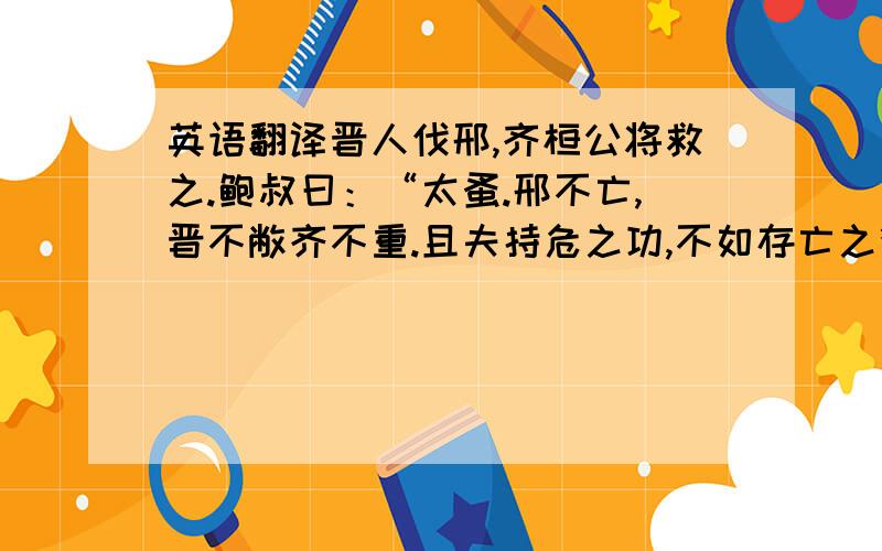 英语翻译晋人伐邢,齐桓公将救之.鲍叔曰：“太蚤.邢不亡,晋不敝齐不重.且夫持危之功,不如存亡之德大.君不如晚救之以敝晋,