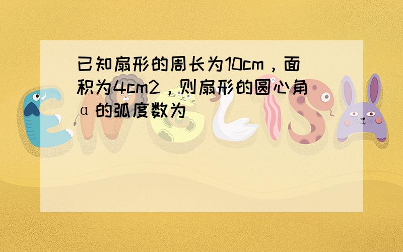 已知扇形的周长为10cm，面积为4cm2，则扇形的圆心角α的弧度数为______．