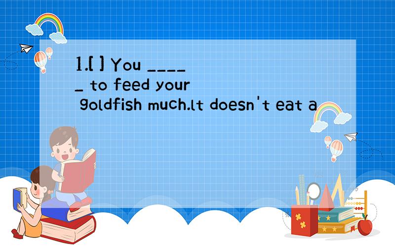 1.[ ] You _____ to feed your goldfish much.lt doesn't eat a