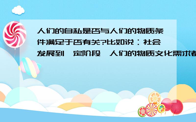 人们的自私是否与人们的物质条件满足于否有关?比如说：社会发展到一定阶段,人们的物质文化需求都能得...