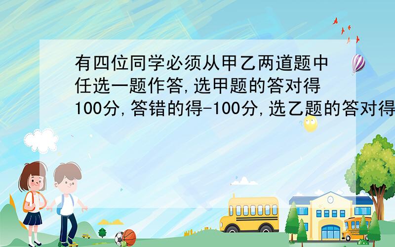 有四位同学必须从甲乙两道题中任选一题作答,选甲题的答对得100分,答错的得-100分,选乙题的答对得90分,答错的得-9