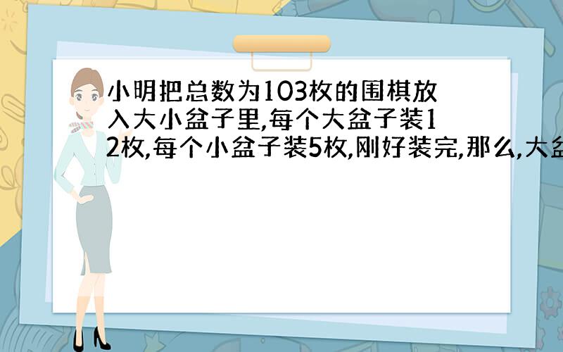 小明把总数为103枚的围棋放入大小盆子里,每个大盆子装12枚,每个小盆子装5枚,刚好装完,那么,大盆子有多少个?小盆子有