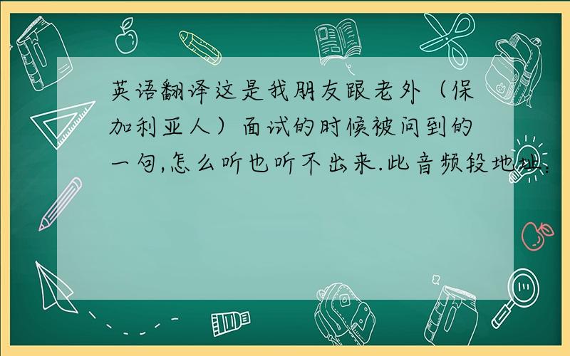 英语翻译这是我朋友跟老外（保加利亚人）面试的时候被问到的一句,怎么听也听不出来.此音频段地址：因为是电话面试的缘故，效果