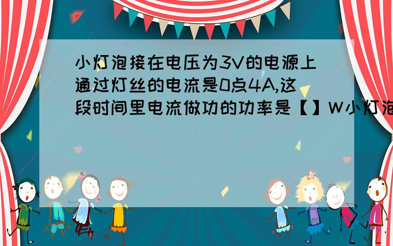 小灯泡接在电压为3V的电源上通过灯丝的电流是0点4A,这段时间里电流做功的功率是【】W小灯泡在100秒内做