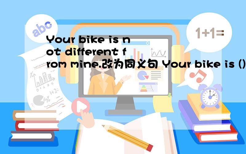 Your bike is not different from mine.改为同义句 Your bike is ()()