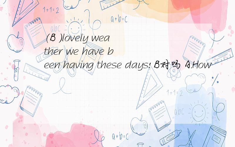 （B ）lovely weather we have been having these days!B对吗 A.How