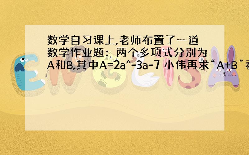 数学自习课上,老师布置了一道数学作业题：两个多项式分别为A和B,其中A=2a^-3a-7 小伟再求“A+B”看成了