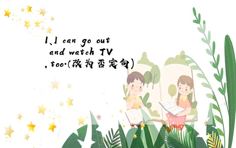 1、I can go out and watch TV ,too.（改为否定句)