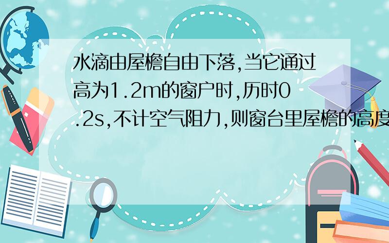 水滴由屋檐自由下落,当它通过高为1.2m的窗户时,历时0.2s,不计空气阻力,则窗台里屋檐的高度为多少米?