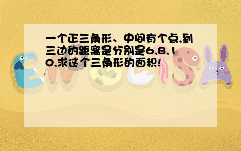 一个正三角形、中间有个点,到三边的距离是分别是6,8,10,求这个三角形的面积!