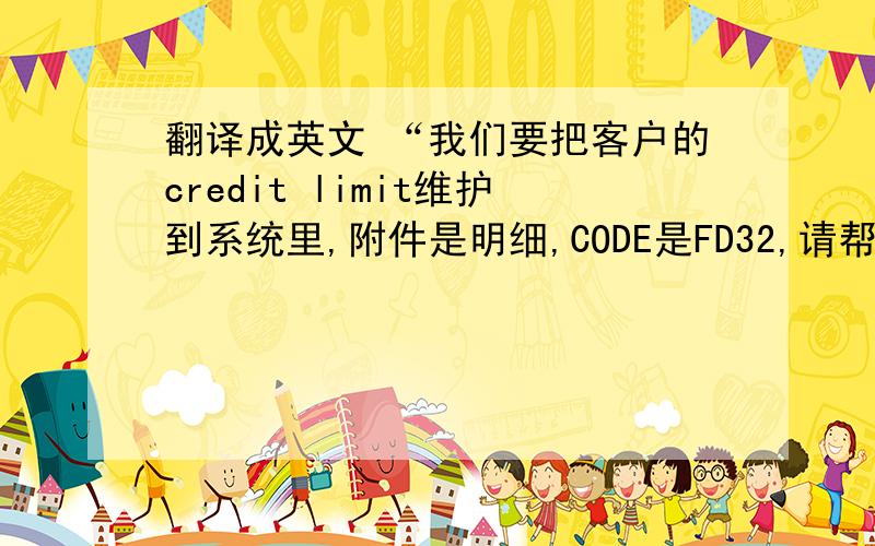 翻译成英文 “我们要把客户的credit limit维护到系统里,附件是明细,CODE是FD32,请帮忙维护,