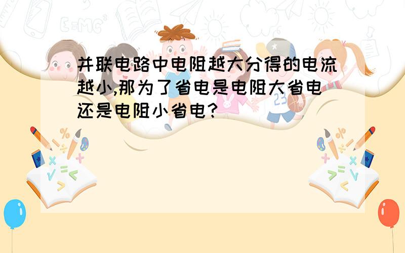 并联电路中电阻越大分得的电流越小,那为了省电是电阻大省电还是电阻小省电?