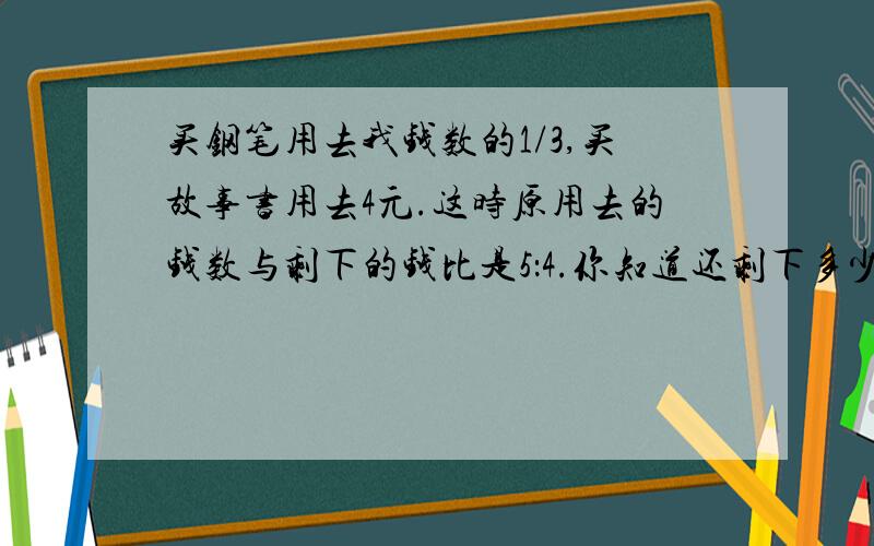 买钢笔用去我钱数的1/3,买故事书用去4元.这时原用去的钱数与剩下的钱比是5：4.你知道还剩下多少钱吗?