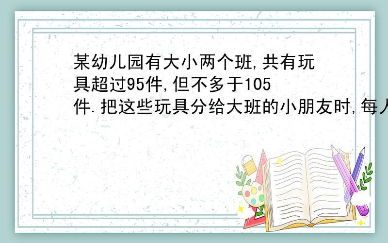 某幼儿园有大小两个班,共有玩具超过95件,但不多于105件.把这些玩具分给大班的小朋友时,每人分4件还余8件.把这些玩具