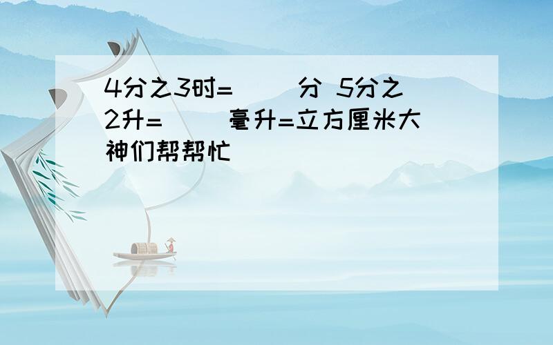 4分之3时=( )分 5分之2升=( )毫升=立方厘米大神们帮帮忙