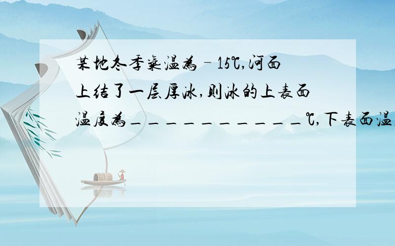 某地冬季气温为–15℃,河面上结了一层厚冰,则冰的上表面温度为__________℃,下表面温度是___.