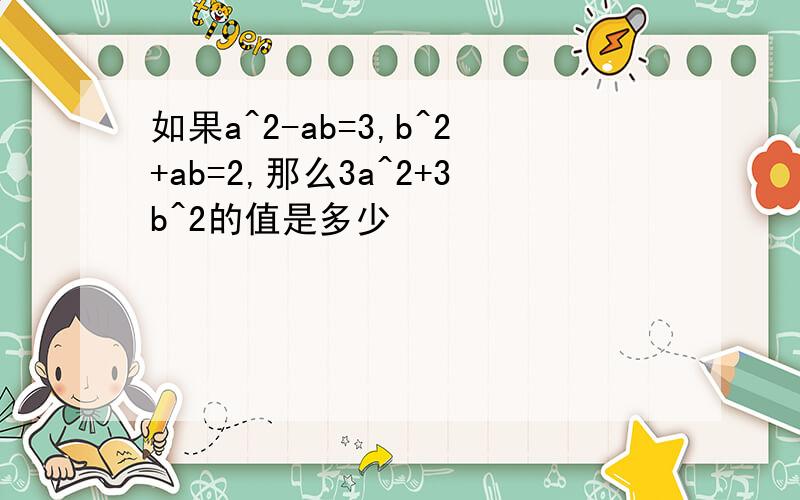 如果a^2-ab=3,b^2+ab=2,那么3a^2+3b^2的值是多少