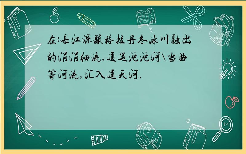 在:长江源头格拉丹冬冰川融出的涓涓细流,通过沱沱河\当曲等河流,汇入通天河.