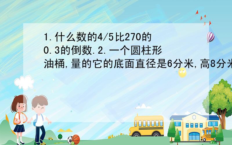 1.什么数的4/5比270的0.3的倒数.2.一个圆柱形油桶,量的它的底面直径是6分米,高8分米.