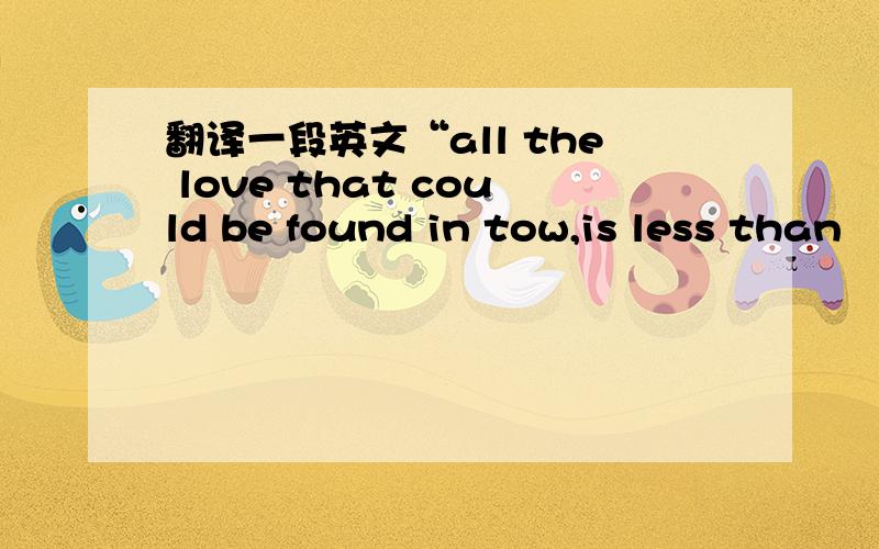 翻译一段英文“all the love that could be found in tow,is less than