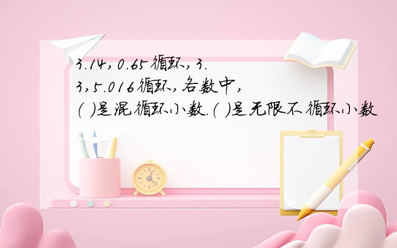 3.14,0.65循环,3.3,5.016循环,各数中,（ ）是混循环小数.（ ）是无限不循环小数