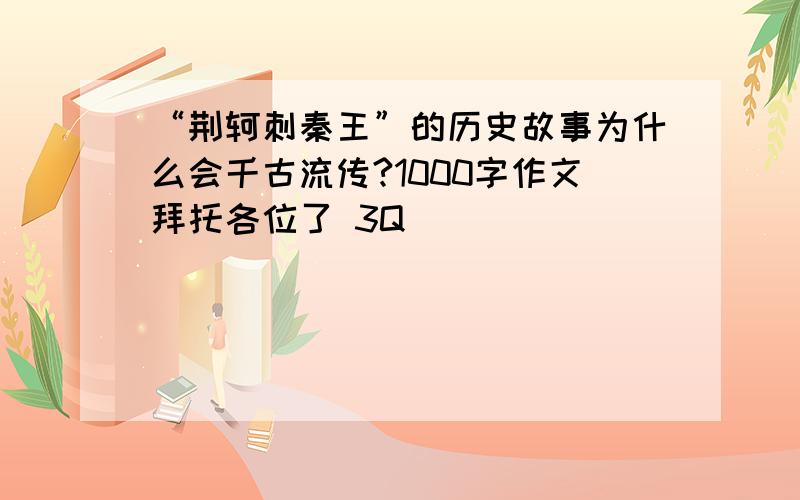 “荆轲刺秦王”的历史故事为什么会千古流传?1000字作文拜托各位了 3Q