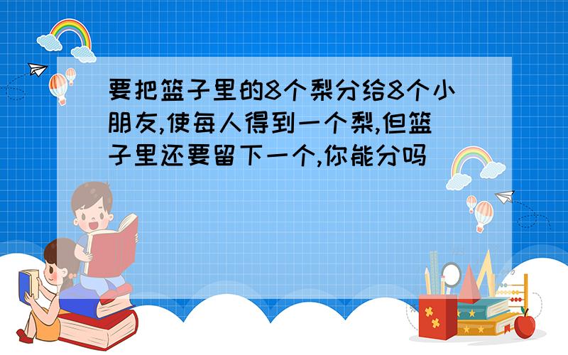 要把篮子里的8个梨分给8个小朋友,使每人得到一个梨,但篮子里还要留下一个,你能分吗