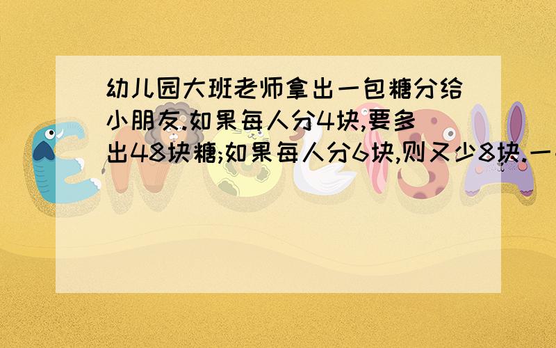 幼儿园大班老师拿出一包糖分给小朋友.如果每人分4块,要多出48块糖;如果每人分6块,则又少8块.一共有多少块