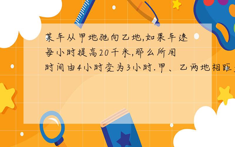 某车从甲地驰向乙地,如果车速每小时提高20千米,那么所用时间由4小时变为3小时.甲、乙两地相距多少千