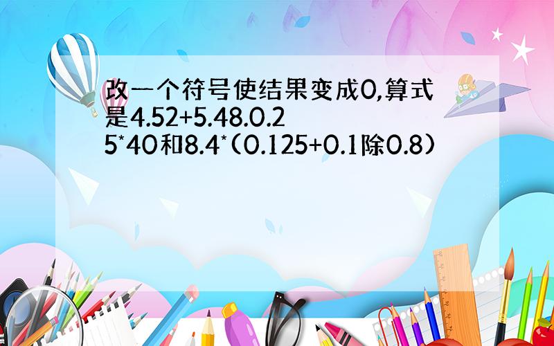 改一个符号使结果变成0,算式是4.52+5.48.0.25*40和8.4*(0.125+0.1除0.8)