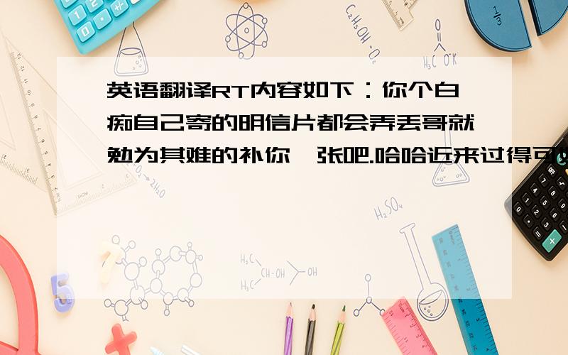 英语翻译RT内容如下：你个白痴自己寄的明信片都会弄丢哥就勉为其难的补你一张吧.哈哈近来过得可好?