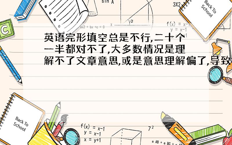 英语完形填空总是不行,二十个一半都对不了,大多数情况是理解不了文章意思,或是意思理解偏了,导致接连犯错,我十分苦恼,希望