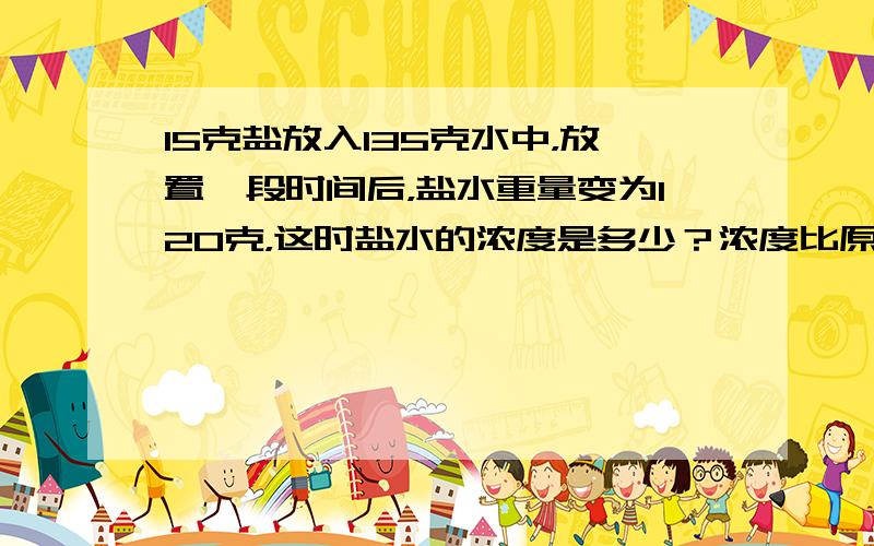 15克盐放入135克水中，放置一段时间后，盐水重量变为120克，这时盐水的浓度是多少？浓度比原来提高了百分之几？