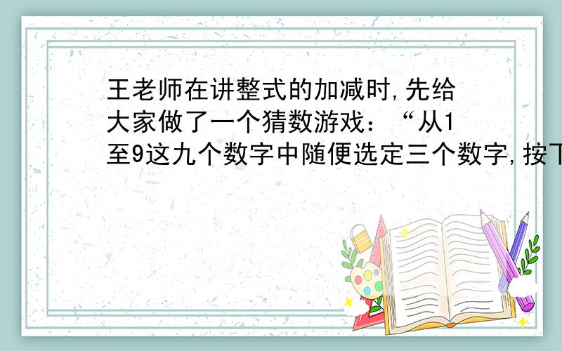 王老师在讲整式的加减时,先给大家做了一个猜数游戏：“从1至9这九个数字中随便选定三个数字,按下面的步