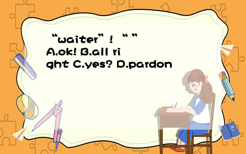 “waiter”! “ ” A.ok! B.all right C.yes? D.pardon