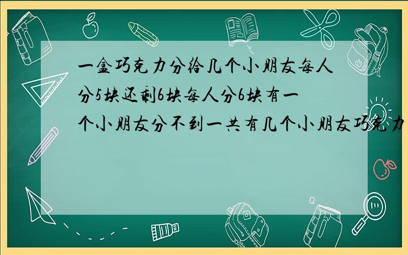 一盒巧克力分给几个小朋友每人分5块还剩6块每人分6块有一个小朋友分不到一共有几个小朋友巧克力有多少块?