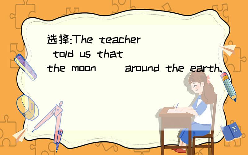 选择:The teacher told us that the moon__ around the earth.